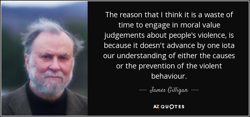 The reason that I think it is a waste of time to engage in moral value judgements about people's violence, is because it doesn't advance by one iota our understanding of either the causes or the prevention of the violent behaviour. - James Gilligan
