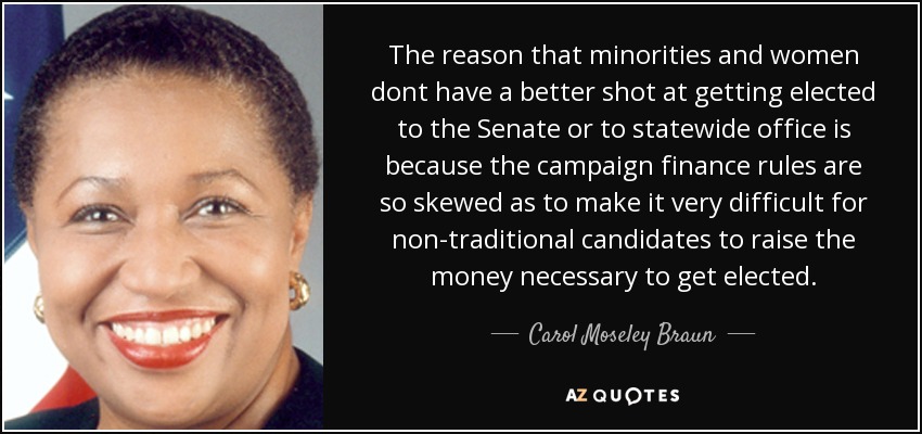 The reason that minorities and women dont have a better shot at getting elected to the Senate or to statewide office is because the campaign finance rules are so skewed as to make it very difficult for non-traditional candidates to raise the money necessary to get elected. - Carol Moseley Braun