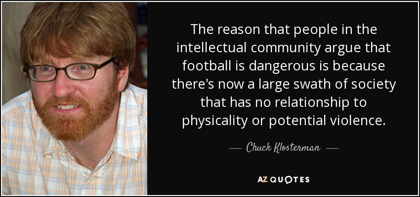 The reason that people in the intellectual community argue that football is dangerous is because there's now a large swath of society that has no relationship to physicality or potential violence. - Chuck Klosterman