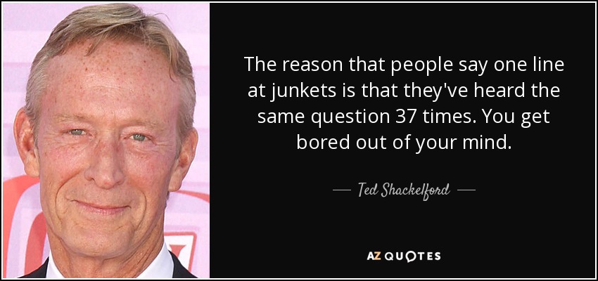 The reason that people say one line at junkets is that they've heard the same question 37 times. You get bored out of your mind. - Ted Shackelford