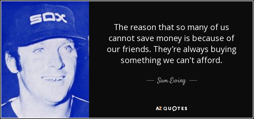 The reason that so many of us cannot save money is because of our friends. They're always buying something we can't afford. - Sam Ewing