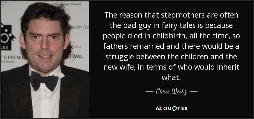 The reason that stepmothers are often the bad guy in fairy tales is because people died in childbirth, all the time, so fathers remarried and there would be a struggle between the children and the new wife, in terms of who would inherit what. - Chris Weitz