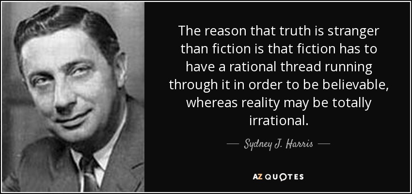 The reason that truth is stranger than fiction is that fiction has to have a rational thread running through it in order to be believable, whereas reality may be totally irrational. - Sydney J. Harris