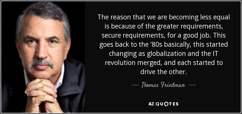 The reason that we are becoming less equal is because of the greater requirements, secure requirements, for a good job. This goes back to the '80s basically, this started changing as globalization and the IT revolution merged, and each started to drive the other. - Thomas Friedman