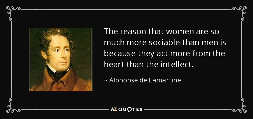The reason that women are so much more sociable than men is because they act more from the heart than the intellect. - Alphonse de Lamartine