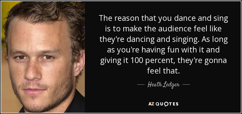 The reason that you dance and sing is to make the audience feel like they're dancing and singing. As long as you're having fun with it and giving it 100 percent, they're gonna feel that. - Heath Ledger