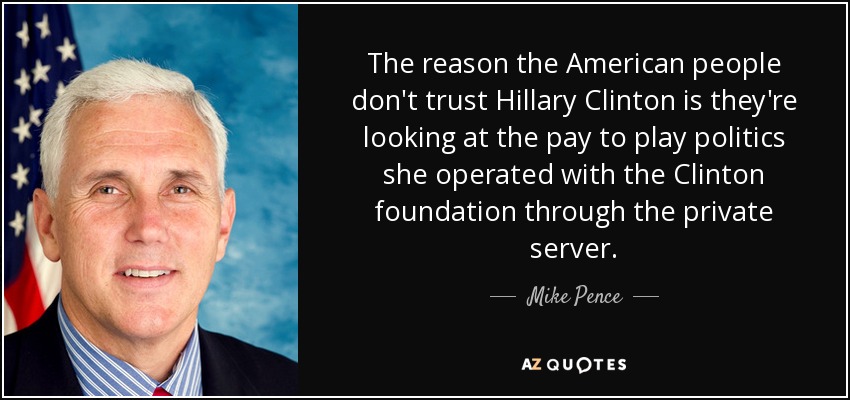 The reason the American people don't trust Hillary Clinton is they're looking at the pay to play politics she operated with the Clinton foundation through the private server. - Mike Pence