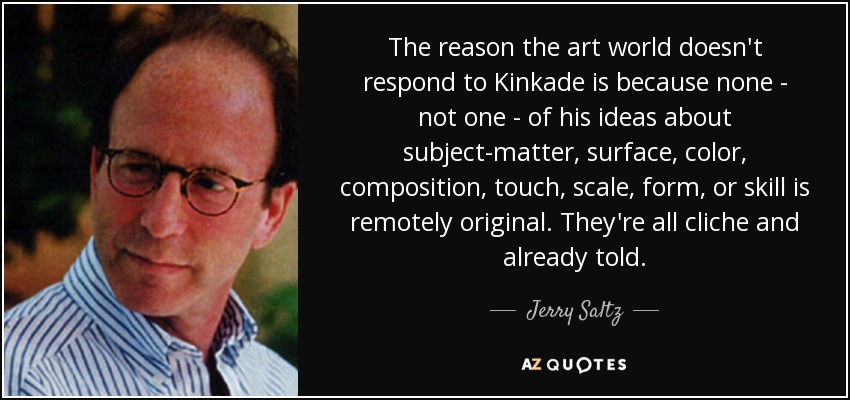The reason the art world doesn't respond to Kinkade is because none - not one - of his ideas about subject-matter, surface, color, composition, touch, scale, form, or skill is remotely original. They're all cliche and already told. - Jerry Saltz