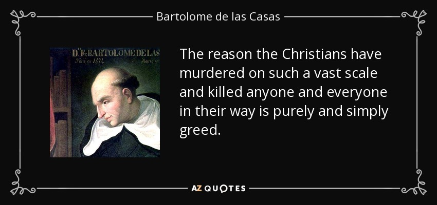 The reason the Christians have murdered on such a vast scale and killed anyone and everyone in their way is purely and simply greed. - Bartolome de las Casas