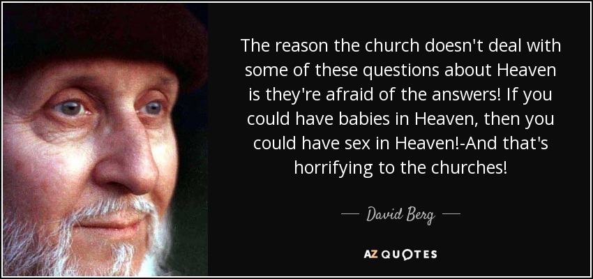 The reason the church doesn't deal with some of these questions about Heaven is they're afraid of the answers! If you could have babies in Heaven, then you could have sex in Heaven!-And that's horrifying to the churches! - David Berg