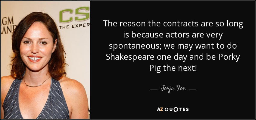 The reason the contracts are so long is because actors are very spontaneous; we may want to do Shakespeare one day and be Porky Pig the next! - Jorja Fox