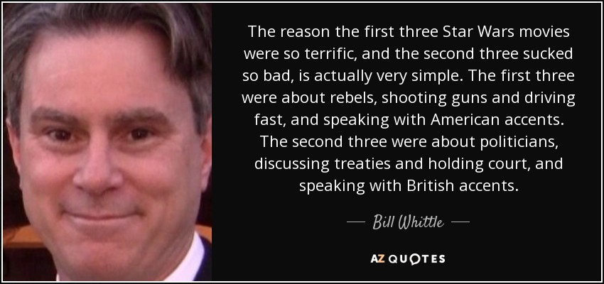 The reason the first three Star Wars movies were so terrific, and the second three sucked so bad, is actually very simple. The first three were about rebels, shooting guns and driving fast, and speaking with American accents. The second three were about politicians, discussing treaties and holding court, and speaking with British accents. - Bill Whittle