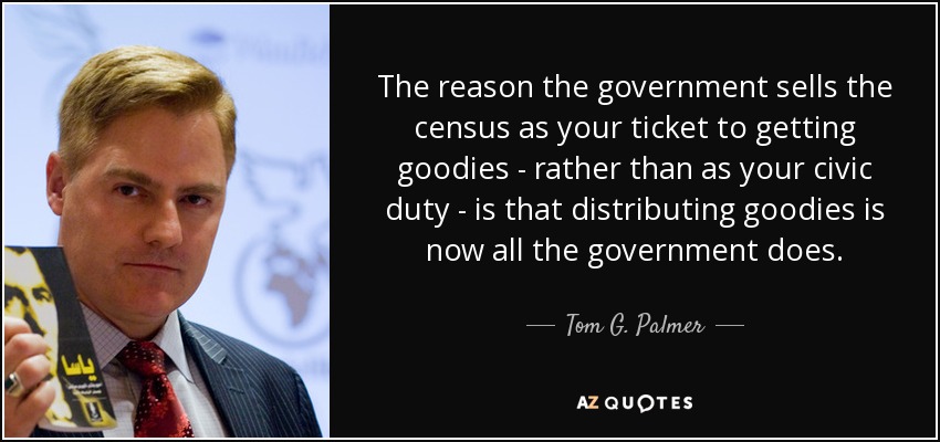 The reason the government sells the census as your ticket to getting goodies - rather than as your civic duty - is that distributing goodies is now all the government does. - Tom G. Palmer