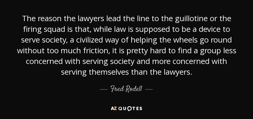 The reason the lawyers lead the line to the guillotine or the firing squad is that, while law is supposed to be a device to serve society, a civilized way of helping the wheels go round without too much friction, it is pretty hard to find a group less concerned with serving society and more concerned with serving themselves than the lawyers. - Fred Rodell