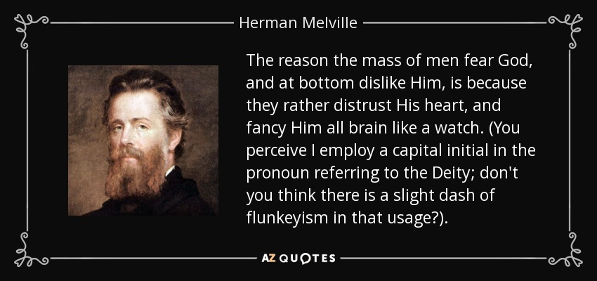 The reason the mass of men fear God, and at bottom dislike Him, is because they rather distrust His heart, and fancy Him all brain like a watch. (You perceive I employ a capital initial in the pronoun referring to the Deity; don't you think there is a slight dash of flunkeyism in that usage?). - Herman Melville