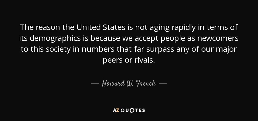 The reason the United States is not aging rapidly in terms of its demographics is because we accept people as newcomers to this society in numbers that far surpass any of our major peers or rivals. - Howard W. French