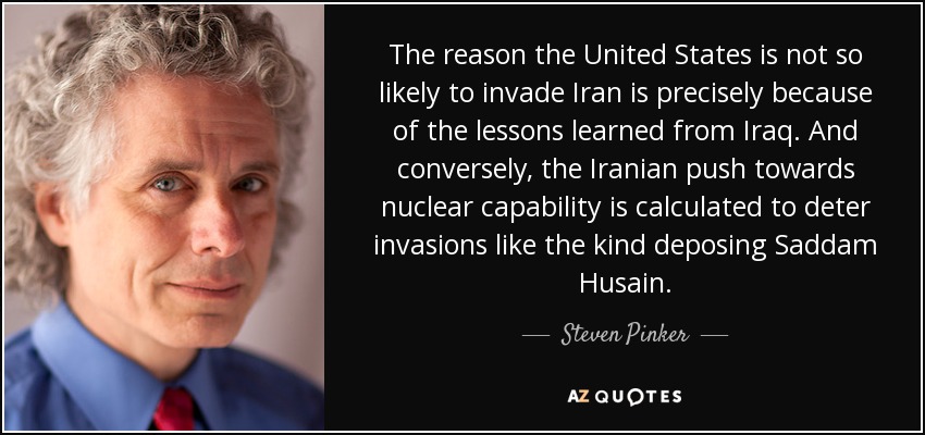The reason the United States is not so likely to invade Iran is precisely because of the lessons learned from Iraq. And conversely, the Iranian push towards nuclear capability is calculated to deter invasions like the kind deposing Saddam Husain. - Steven Pinker