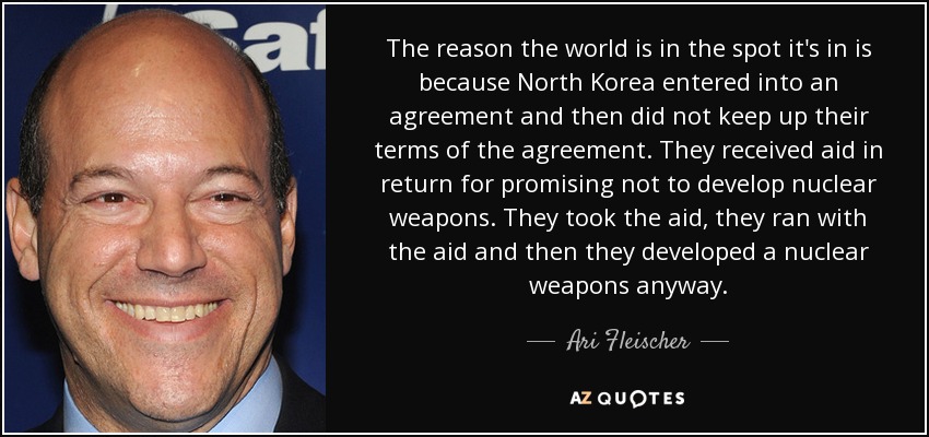 The reason the world is in the spot it's in is because North Korea entered into an agreement and then did not keep up their terms of the agreement. They received aid in return for promising not to develop nuclear weapons. They took the aid, they ran with the aid and then they developed a nuclear weapons anyway. - Ari Fleischer