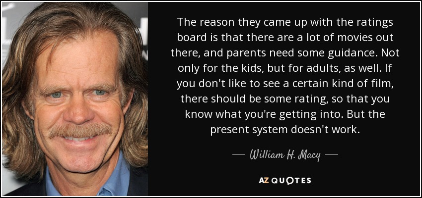 The reason they came up with the ratings board is that there are a lot of movies out there, and parents need some guidance. Not only for the kids, but for adults, as well. If you don't like to see a certain kind of film, there should be some rating, so that you know what you're getting into. But the present system doesn't work. - William H. Macy