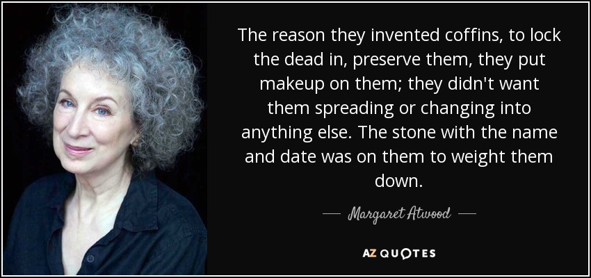 The reason they invented coffins, to lock the dead in, preserve them, they put makeup on them; they didn't want them spreading or changing into anything else. The stone with the name and date was on them to weight them down. - Margaret Atwood