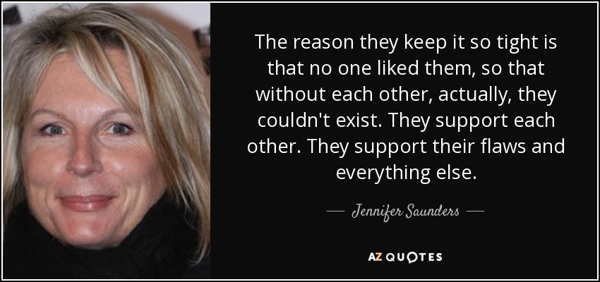 The reason they keep it so tight is that no one liked them, so that without each other, actually, they couldn't exist. They support each other. They support their flaws and everything else. - Jennifer Saunders