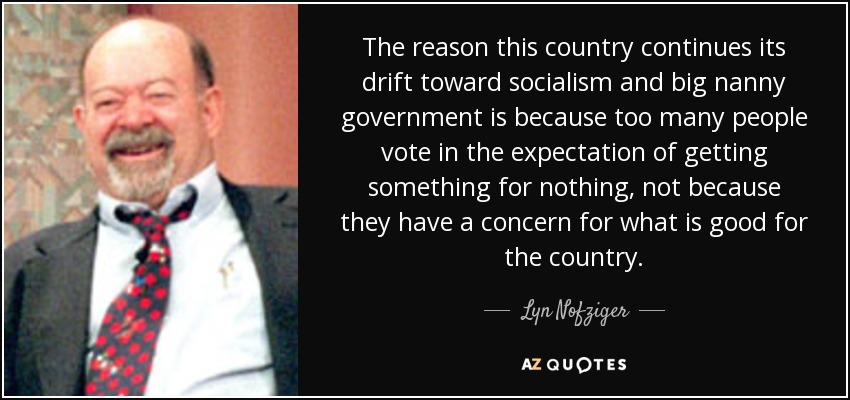 The reason this country continues its drift toward socialism and big nanny government is because too many people vote in the expectation of getting something for nothing, not because they have a concern for what is good for the country. - Lyn Nofziger