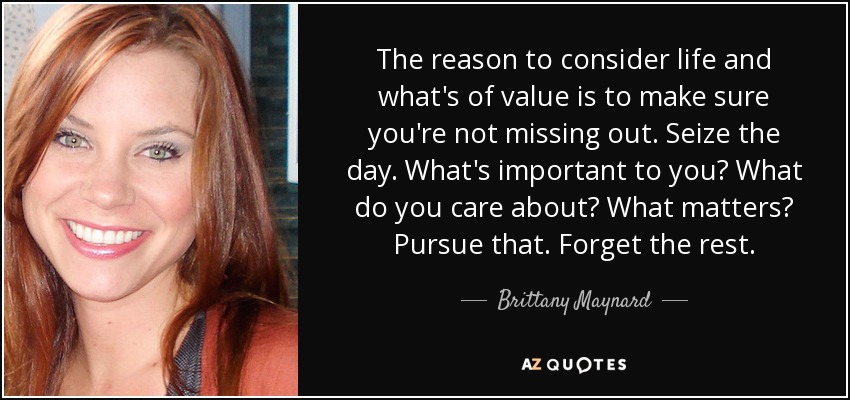 The reason to consider life and what's of value is to make sure you're not missing out. Seize the day. What's important to you? What do you care about? What matters? Pursue that. Forget the rest. - Brittany Maynard