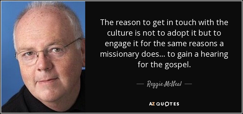 The reason to get in touch with the culture is not to adopt it but to engage it for the same reasons a missionary does... to gain a hearing for the gospel. - Reggie McNeal