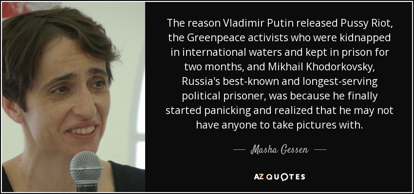 The reason Vladimir Putin released Pussy Riot, the Greenpeace activists who were kidnapped in international waters and kept in prison for two months, and Mikhail Khodorkovsky, Russia's best-known and longest-serving political prisoner, was because he finally started panicking and realized that he may not have anyone to take pictures with. - Masha Gessen