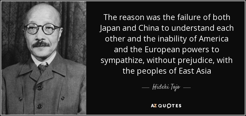The reason was the failure of both Japan and China to understand each other and the inability of America and the European powers to sympathize, without prejudice, with the peoples of East Asia - Hideki Tojo
