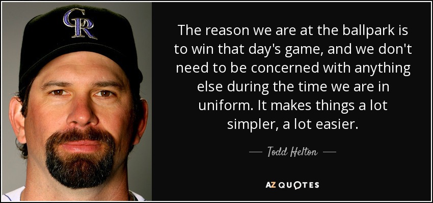 The reason we are at the ballpark is to win that day's game, and we don't need to be concerned with anything else during the time we are in uniform. It makes things a lot simpler, a lot easier. - Todd Helton