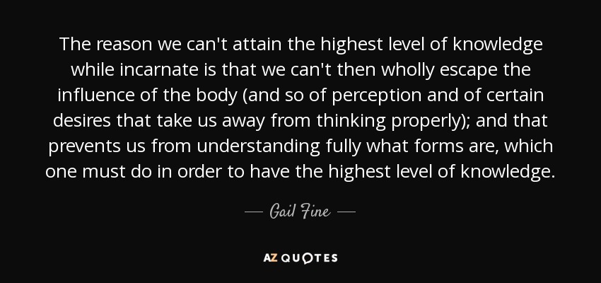 The reason we can't attain the highest level of knowledge while incarnate is that we can't then wholly escape the influence of the body (and so of perception and of certain desires that take us away from thinking properly); and that prevents us from understanding fully what forms are, which one must do in order to have the highest level of knowledge. - Gail Fine