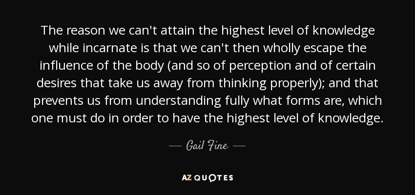 The reason we can't attain the highest level of knowledge while incarnate is that we can't then wholly escape the influence of the body (and so of perception and of certain desires that take us away from thinking properly); and that prevents us from understanding fully what forms are, which one must do in order to have the highest level of knowledge. - Gail Fine