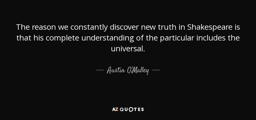The reason we constantly discover new truth in Shakespeare is that his complete understanding of the particular includes the universal. - Austin O'Malley