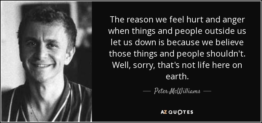 The reason we feel hurt and anger when things and people outside us let us down is because we believe those things and people shouldn't. Well, sorry, that's not life here on earth. - Peter McWilliams