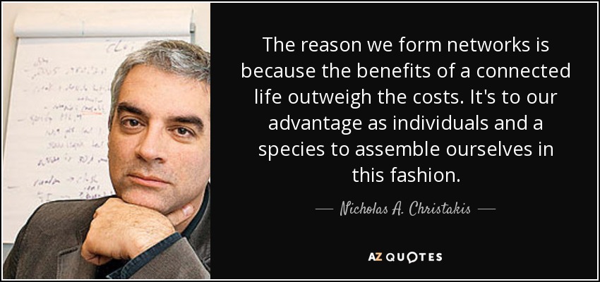 The reason we form networks is because the benefits of a connected life outweigh the costs. It's to our advantage as individuals and a species to assemble ourselves in this fashion. - Nicholas A. Christakis