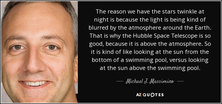 The reason we have the stars twinkle at night is because the light is being kind of blurred by the atmosphere around the Earth. That is why the Hubble Space Telescope is so good, because it is above the atmosphere. So it is kind of like looking at the sun from the bottom of a swimming pool, versus looking at the sun above the swimming pool. - Michael J. Massimino