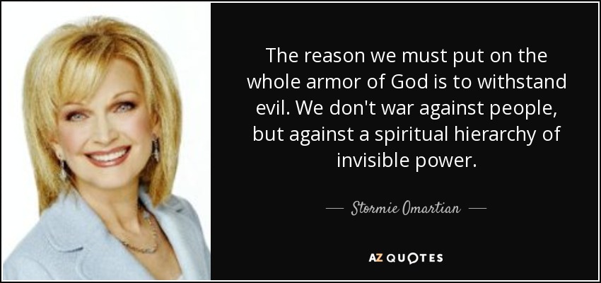 The reason we must put on the whole armor of God is to withstand evil. We don't war against people, but against a spiritual hierarchy of invisible power. - Stormie Omartian