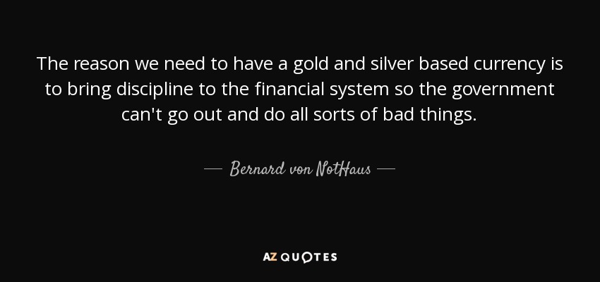 The reason we need to have a gold and silver based currency is to bring discipline to the financial system so the government can't go out and do all sorts of bad things. - Bernard von NotHaus