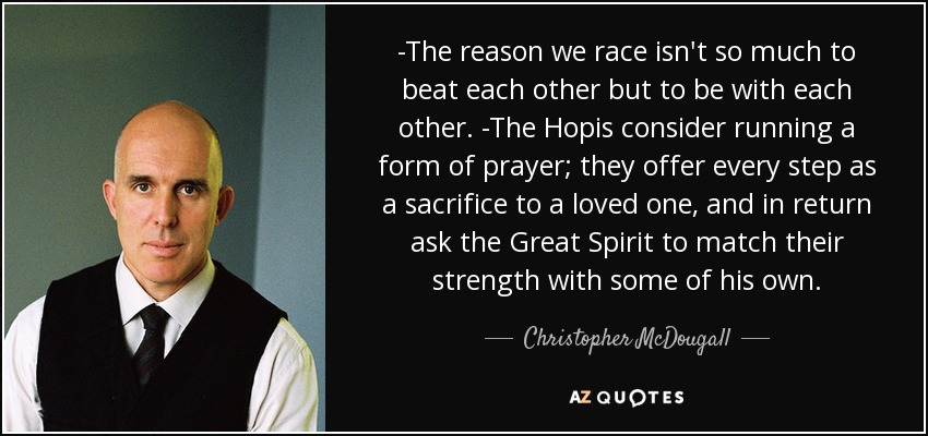 -The reason we race isn't so much to beat each other but to be with each other. -The Hopis consider running a form of prayer; they offer every step as a sacrifice to a loved one, and in return ask the Great Spirit to match their strength with some of his own. - Christopher McDougall