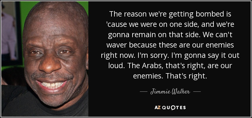 The reason we're getting bombed is 'cause we were on one side, and we're gonna remain on that side. We can't waver because these are our enemies right now. I'm sorry. I'm gonna say it out loud. The Arabs, that's right, are our enemies. That's right. - Jimmie Walker