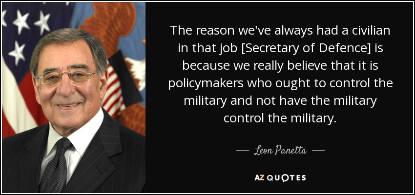 The reason we've always had a civilian in that job [Secretary of Defence] is because we really believe that it is policymakers who ought to control the military and not have the military control the military. - Leon Panetta