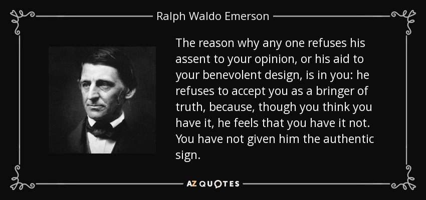 The reason why any one refuses his assent to your opinion, or his aid to your benevolent design, is in you: he refuses to accept you as a bringer of truth, because, though you think you have it, he feels that you have it not. You have not given him the authentic sign. - Ralph Waldo Emerson