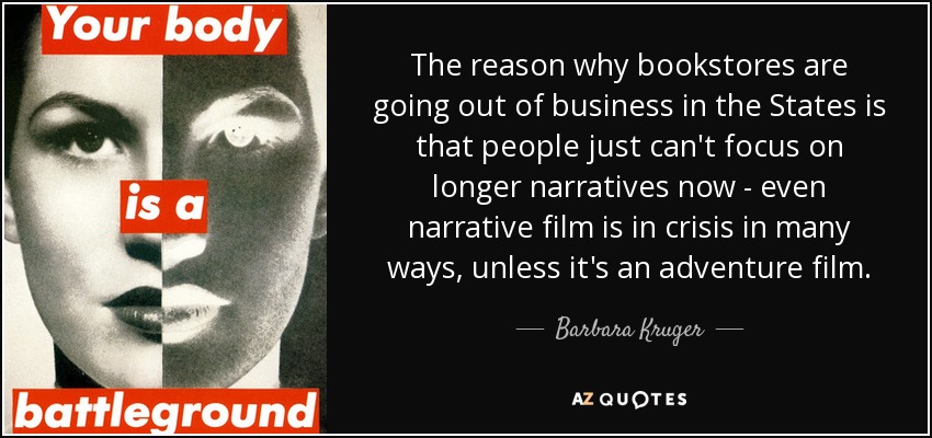 The reason why bookstores are going out of business in the States is that people just can't focus on longer narratives now - even narrative film is in crisis in many ways, unless it's an adventure film. - Barbara Kruger