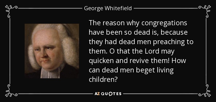 The reason why congregations have been so dead is, because they had dead men preaching to them. O that the Lord may quicken and revive them! How can dead men beget living children? - George Whitefield