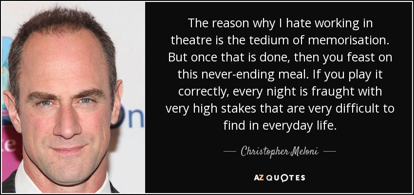 The reason why I hate working in theatre is the tedium of memorisation. But once that is done, then you feast on this never-ending meal. If you play it correctly, every night is fraught with very high stakes that are very difficult to find in everyday life. - Christopher Meloni