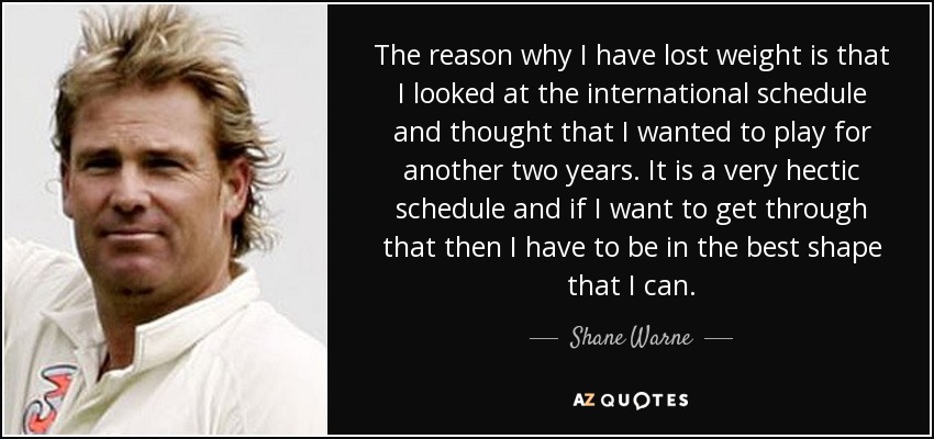 The reason why I have lost weight is that I looked at the international schedule and thought that I wanted to play for another two years. It is a very hectic schedule and if I want to get through that then I have to be in the best shape that I can. - Shane Warne