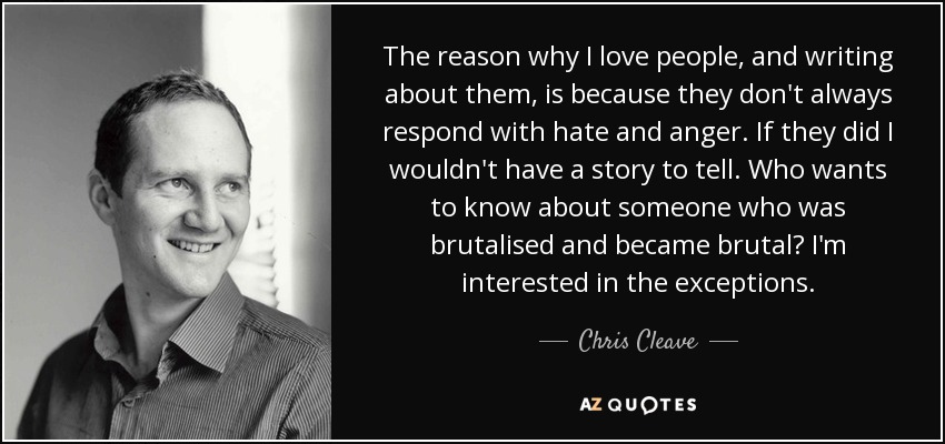 The reason why I love people, and writing about them, is because they don't always respond with hate and anger. If they did I wouldn't have a story to tell. Who wants to know about someone who was brutalised and became brutal? I'm interested in the exceptions. - Chris Cleave