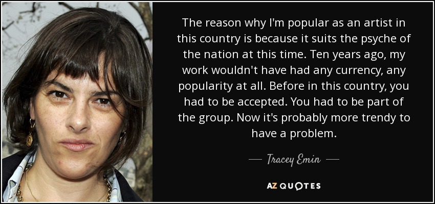 The reason why I'm popular as an artist in this country is because it suits the psyche of the nation at this time. Ten years ago, my work wouldn't have had any currency, any popularity at all. Before in this country, you had to be accepted. You had to be part of the group. Now it's probably more trendy to have a problem. - Tracey Emin