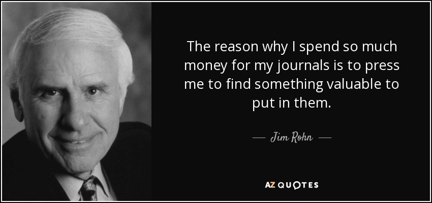 The reason why I spend so much money for my journals is to press me to find something valuable to put in them. - Jim Rohn